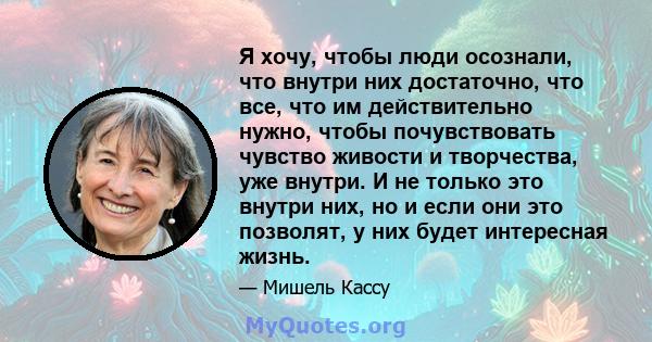 Я хочу, чтобы люди осознали, что внутри них достаточно, что все, что им действительно нужно, чтобы почувствовать чувство живости и творчества, уже внутри. И не только это внутри них, но и если они это позволят, у них