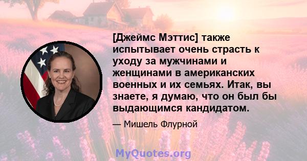 [Джеймс Мэттис] также испытывает очень страсть к уходу за мужчинами и женщинами в американских военных и их семьях. Итак, вы знаете, я думаю, что он был бы выдающимся кандидатом.