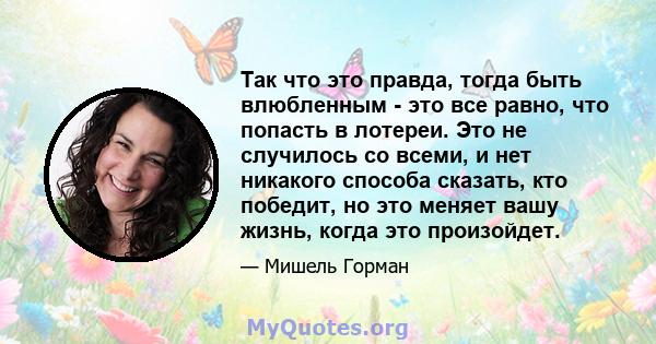 Так что это правда, тогда быть влюбленным - это все равно, что попасть в лотереи. Это не случилось со всеми, и нет никакого способа сказать, кто победит, но это меняет вашу жизнь, когда это произойдет.