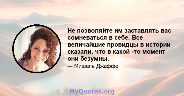 Не позволяйте им заставлять вас сомневаться в себе. Все величайшие провидцы в истории сказали, что в какой -то момент они безумны.