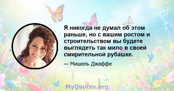 Я никогда не думал об этом раньше, но с вашим ростом и строительством вы будете выглядеть так мило в своей смирительной рубашке.