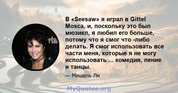 В «Seesaw» я играл в Gittel Mosca, и, поскольку это был мюзикл, я любил его больше, потому что я смог что -либо делать. Я смог использовать все части меня, которые я не могу использовать ... комедия, пение и танцы.