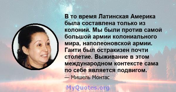 В то время Латинская Америка была составлена ​​только из колоний. Мы были против самой большой армии колониального мира, наполеоновской армии. Гаити был остракизен почти столетие. Выживание в этом международном