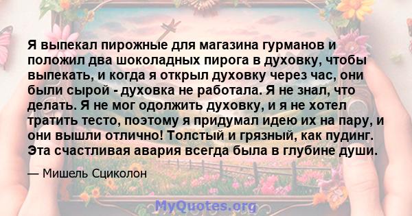 Я выпекал пирожные для магазина гурманов и положил два шоколадных пирога в духовку, чтобы выпекать, и когда я открыл духовку через час, они были сырой - духовка не работала. Я не знал, что делать. Я не мог одолжить