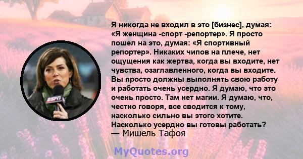 Я никогда не входил в это [бизнес], думая: «Я женщина -спорт -репортер». Я просто пошел на это, думая: «Я спортивный репортер». Никаких чипов на плече, нет ощущения как жертва, когда вы входите, нет чувства,