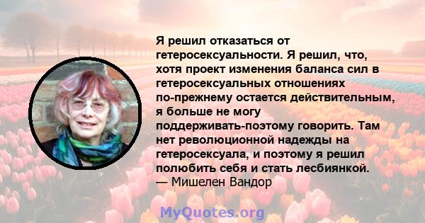 Я решил отказаться от гетеросексуальности. Я решил, что, хотя проект изменения баланса сил в гетеросексуальных отношениях по-прежнему остается действительным, я больше не могу поддерживать-поэтому говорить. Там нет