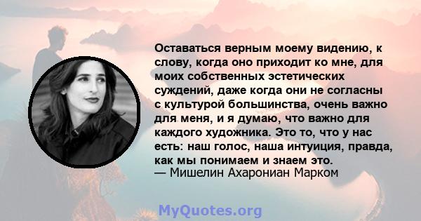 Оставаться верным моему видению, к слову, когда оно приходит ко мне, для моих собственных эстетических суждений, даже когда они не согласны с культурой большинства, очень важно для меня, и я думаю, что важно для каждого 