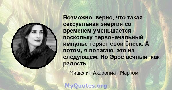 Возможно, верно, что такая сексуальная энергия со временем уменьшается - поскольку первоначальный импульс теряет свой блеск. А потом, я полагаю, это на следующем. Но Эрос вечный, как радость.