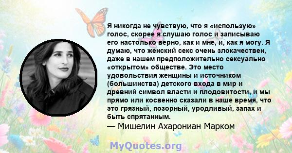 Я никогда не чувствую, что я «использую» голос, скорее я слушаю голос и записываю его настолько верно, как и мне, и, как я могу. Я думаю, что женский секс очень злокачествен, даже в нашем предположительно сексуально