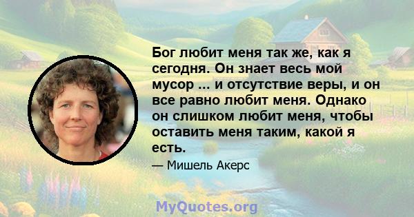 Бог любит меня так же, как я сегодня. Он знает весь мой мусор ... и отсутствие веры, и он все равно любит меня. Однако он слишком любит меня, чтобы оставить меня таким, какой я есть.