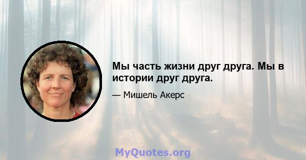 Мы часть жизни друг друга. Мы в истории друг друга.