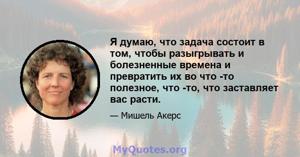 Я думаю, что задача состоит в том, чтобы разыгрывать и болезненные времена и превратить их во что -то полезное, что -то, что заставляет вас расти.