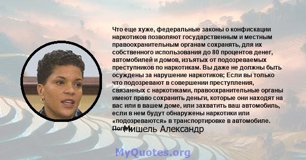 Что еще хуже, федеральные законы о конфискации наркотиков позволяют государственным и местным правоохранительным органам сохранять, для их собственного использования до 80 процентов денег, автомобилей и домов, изъятых