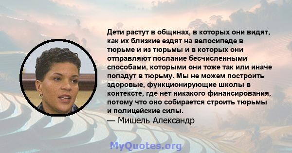 Дети растут в общинах, в которых они видят, как их близкие ездят на велосипеде в тюрьме и из тюрьмы и в которых они отправляют послание бесчисленными способами, которыми они тоже так или иначе попадут в тюрьму. Мы не