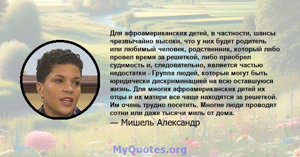 Для афроамериканских детей, в частности, шансы чрезвычайно высоки, что у них будет родитель или любимый человек, родственник, который либо провел время за решеткой, либо приобрел судимость и, следовательно, является