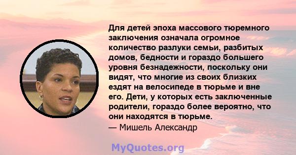 Для детей эпоха массового тюремного заключения означала огромное количество разлуки семьи, разбитых домов, бедности и гораздо большего уровня безнадежности, поскольку они видят, что многие из своих близких ездят на