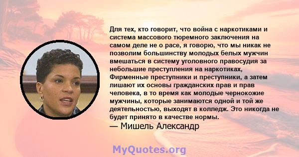 Для тех, кто говорит, что война с наркотиками и система массового тюремного заключения на самом деле не о расе, я говорю, что мы никак не позволим большинству молодых белых мужчин вмешаться в систему уголовного