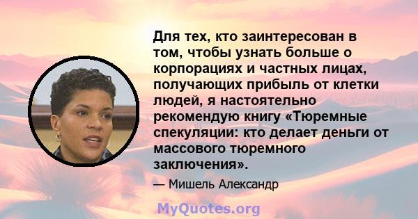 Для тех, кто заинтересован в том, чтобы узнать больше о корпорациях и частных лицах, получающих прибыль от клетки людей, я настоятельно рекомендую книгу «Тюремные спекуляции: кто делает деньги от массового тюремного