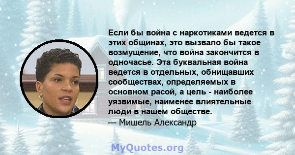 Если бы война с наркотиками ведется в этих общинах, это вызвало бы такое возмущение, что война закончится в одночасье. Эта буквальная война ведется в отдельных, обнищавших сообществах, определяемых в основном расой, а