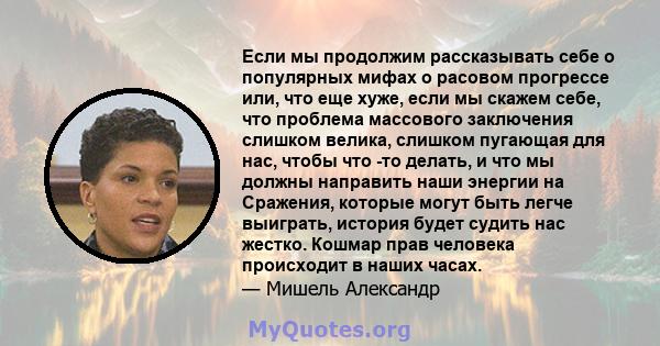 Если мы продолжим рассказывать себе о популярных мифах о расовом прогрессе или, что еще хуже, если мы скажем себе, что проблема массового заключения слишком велика, слишком пугающая для нас, чтобы что -то делать, и что