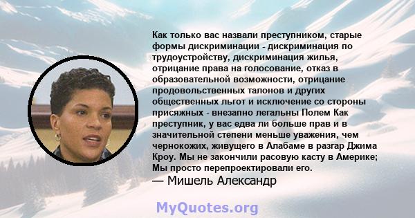 Как только вас назвали преступником, старые формы дискриминации - дискриминация по трудоустройству, дискриминация жилья, отрицание права на голосование, отказ в образовательной возможности, отрицание продовольственных