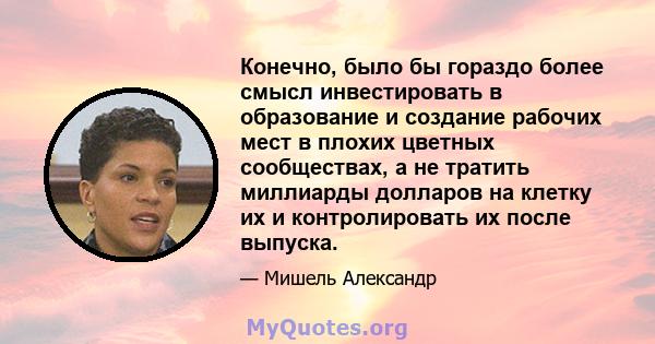 Конечно, было бы гораздо более смысл инвестировать в образование и создание рабочих мест в плохих цветных сообществах, а не тратить миллиарды долларов на клетку их и контролировать их после выпуска.