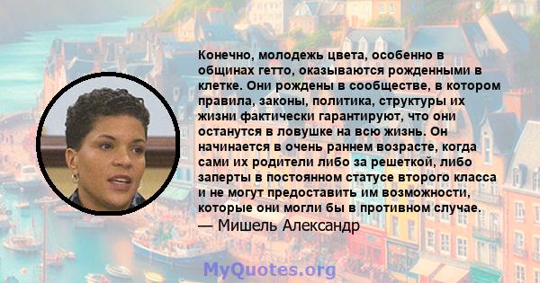 Конечно, молодежь цвета, особенно в общинах гетто, оказываются рожденными в клетке. Они рождены в сообществе, в котором правила, законы, политика, структуры их жизни фактически гарантируют, что они останутся в ловушке