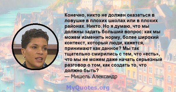 Конечно, никто не должен оказаться в ловушке в плохих школах или в плохих районах. Никто. Но я думаю, что мы должны задать больший вопрос: как мы можем изменить норму, более широкий контекст, который люди, кажется,