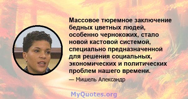 Массовое тюремное заключение бедных цветных людей, особенно чернокожих, стало новой кастовой системой, специально предназначенной для решения социальных, экономических и политических проблем нашего времени.