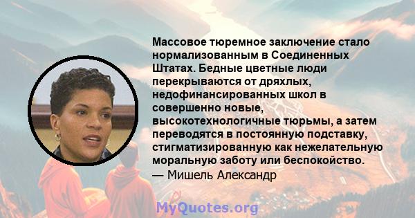 Массовое тюремное заключение стало нормализованным в Соединенных Штатах. Бедные цветные люди перекрываются от дряхлых, недофинансированных школ в совершенно новые, высокотехнологичные тюрьмы, а затем переводятся в