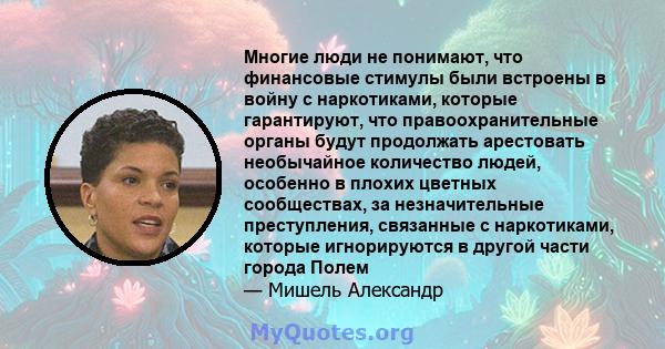 Многие люди не понимают, что финансовые стимулы были встроены в войну с наркотиками, которые гарантируют, что правоохранительные органы будут продолжать арестовать необычайное количество людей, особенно в плохих цветных 