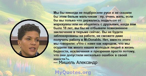 Мы бы никогда не подбросили руки и не сказали бы этим белым мальчикам - ну, очень жаль, если бы вы только что держались подальше от марихуаны или не общались с друзьями, когда вам было 18 лет, вы бы не отбывали