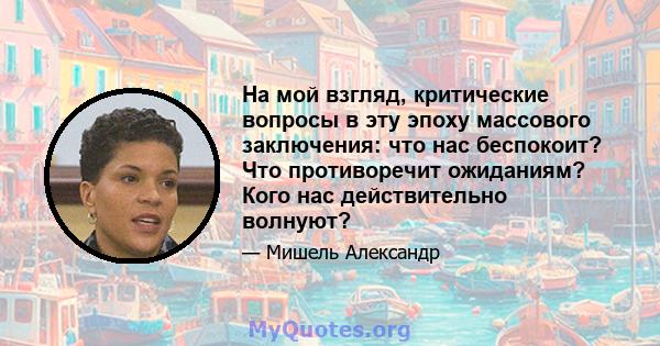 На мой взгляд, критические вопросы в эту эпоху массового заключения: что нас беспокоит? Что противоречит ожиданиям? Кого нас действительно волнуют?