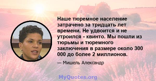 Наше тюремное население затрачено за тридцать лет времени. Не удвоится и не утроился - квинто. Мы пошли из тюрьмы и тюремного заключения в размере около 300 000 до более 2 миллионов.