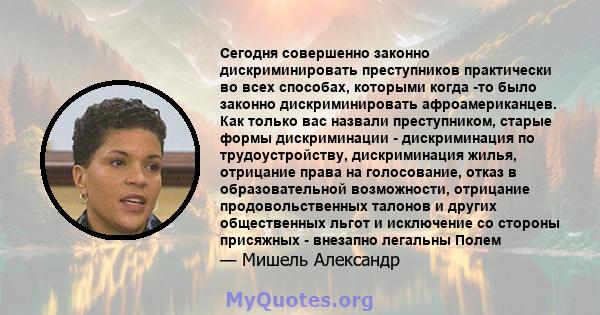 Сегодня совершенно законно дискриминировать преступников практически во всех способах, которыми когда -то было законно дискриминировать афроамериканцев. Как только вас назвали преступником, старые формы дискриминации -