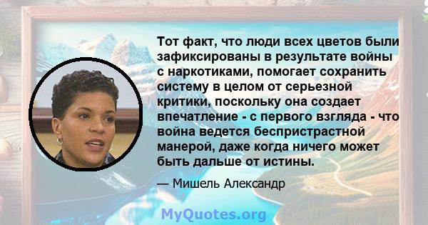 Тот факт, что люди всех цветов были зафиксированы в результате войны с наркотиками, помогает сохранить систему в целом от серьезной критики, поскольку она создает впечатление - с первого взгляда - что война ведется