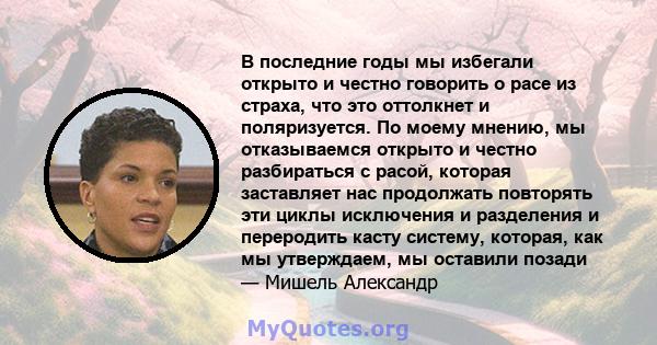 В последние годы мы избегали открыто и честно говорить о расе из страха, что это оттолкнет и поляризуется. По моему мнению, мы отказываемся открыто и честно разбираться с расой, которая заставляет нас продолжать