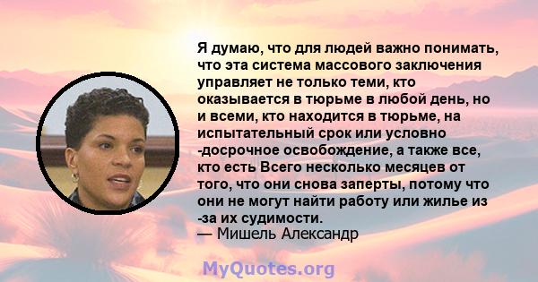 Я думаю, что для людей важно понимать, что эта система массового заключения управляет не только теми, кто оказывается в тюрьме в любой день, но и всеми, кто находится в тюрьме, на испытательный срок или условно