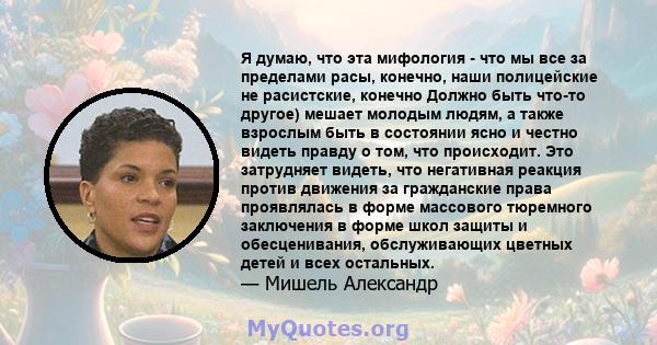 Я думаю, что эта мифология - что мы все за пределами расы, конечно, наши полицейские не расистские, конечно Должно быть что-то другое) мешает молодым людям, а также взрослым быть в состоянии ясно и честно видеть правду