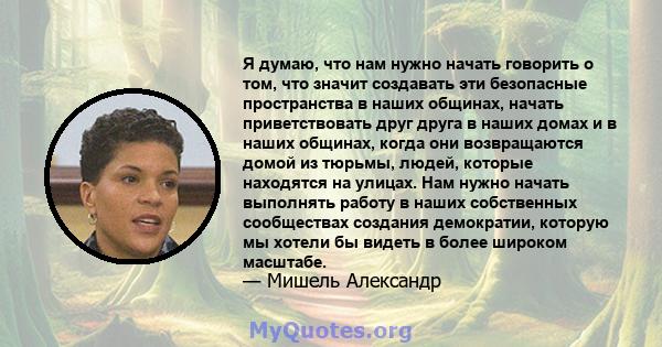 Я думаю, что нам нужно начать говорить о том, что значит создавать эти безопасные пространства в наших общинах, начать приветствовать друг друга в наших домах и в наших общинах, когда они возвращаются домой из тюрьмы,