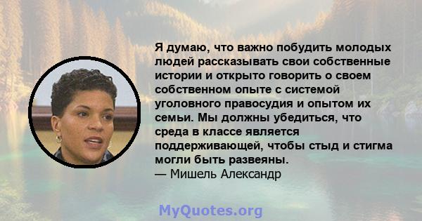 Я думаю, что важно побудить молодых людей рассказывать свои собственные истории и открыто говорить о своем собственном опыте с системой уголовного правосудия и опытом их семьи. Мы должны убедиться, что среда в классе