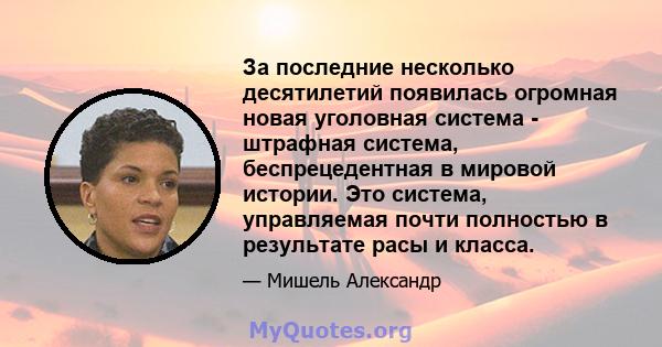 За последние несколько десятилетий появилась огромная новая уголовная система - штрафная система, беспрецедентная в мировой истории. Это система, управляемая почти полностью в результате расы и класса.