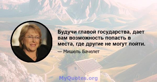 Будучи главой государства, дает вам возможность попасть в места, где другие не могут пойти.