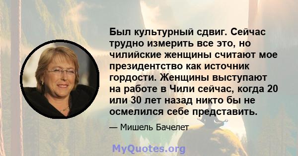 Был культурный сдвиг. Сейчас трудно измерить все это, но чилийские женщины считают мое президентство как источник гордости. Женщины выступают на работе в Чили сейчас, когда 20 или 30 лет назад никто бы не осмелился себе 