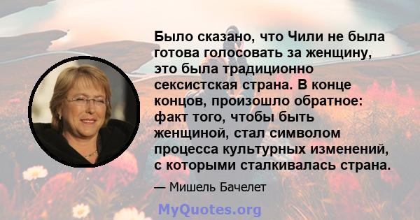 Было сказано, что Чили не была готова голосовать за женщину, это была традиционно сексистская страна. В конце концов, произошло обратное: факт того, чтобы быть женщиной, стал символом процесса культурных изменений, с