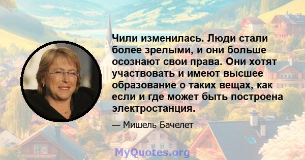 Чили изменилась. Люди стали более зрелыми, и они больше осознают свои права. Они хотят участвовать и имеют высшее образование о таких вещах, как если и где может быть построена электростанция.