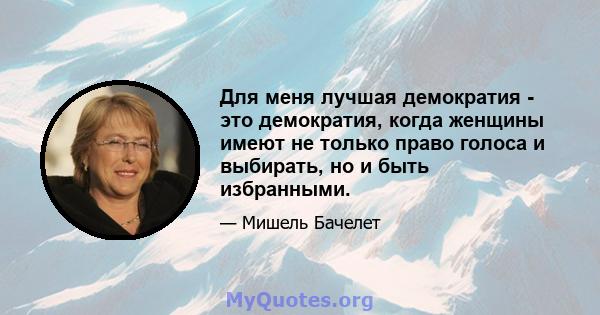 Для меня лучшая демократия - это демократия, когда женщины имеют не только право голоса и выбирать, но и быть избранными.