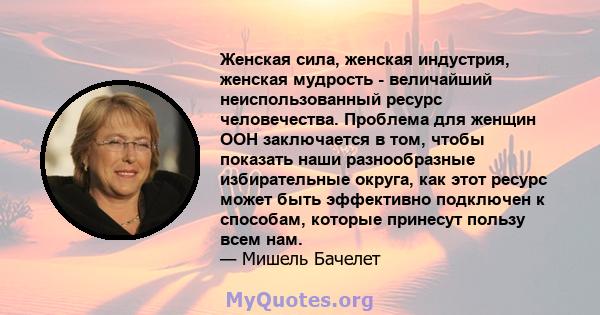 Женская сила, женская индустрия, женская мудрость - величайший неиспользованный ресурс человечества. Проблема для женщин ООН заключается в том, чтобы показать наши разнообразные избирательные округа, как этот ресурс