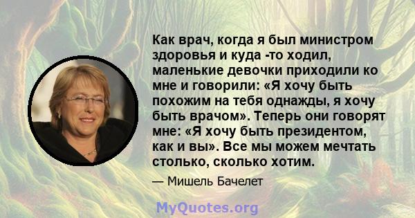 Как врач, когда я был министром здоровья и куда -то ходил, маленькие девочки приходили ко мне и говорили: «Я хочу быть похожим на тебя однажды, я хочу быть врачом». Теперь они говорят мне: «Я хочу быть президентом, как