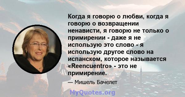 Когда я говорю о любви, когда я говорю о возвращении ненависти, я говорю не только о примирении - даже я не использую это слово - я использую другое слово на испанском, которое называется «Reencuentro» - это не